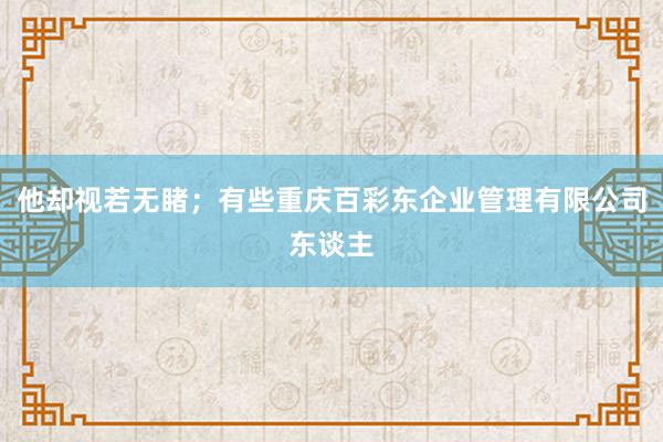 他却视若无睹；有些重庆百彩东企业管理有限公司东谈主