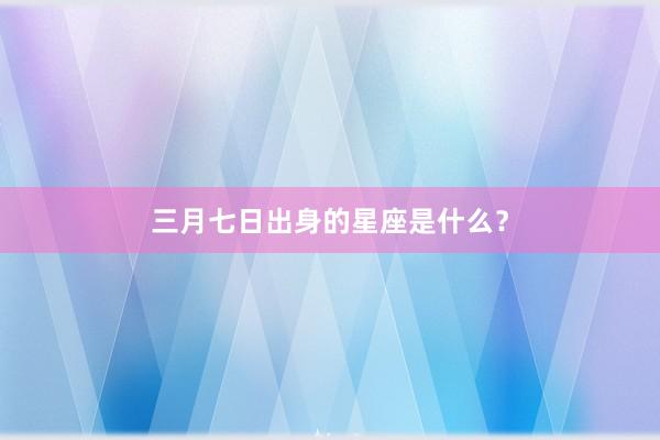 三月七日出身的星座是什么？