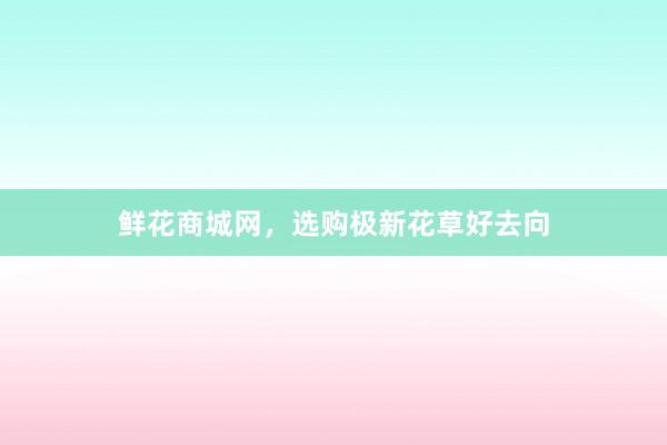 鲜花商城网,选购极新花草好去向