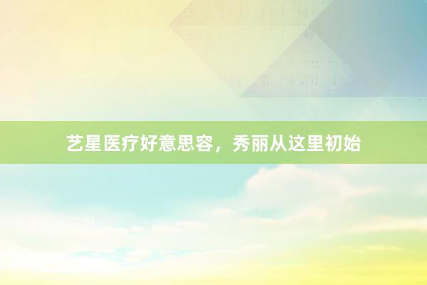 艺星医疗好意思容，秀丽从这里初始