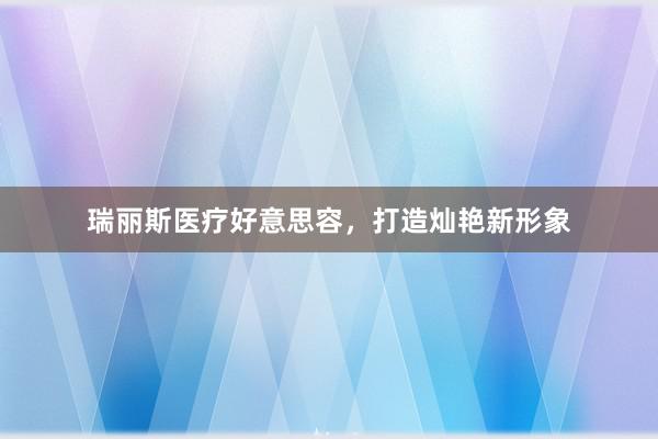 瑞丽斯医疗好意思容，打造灿艳新形象